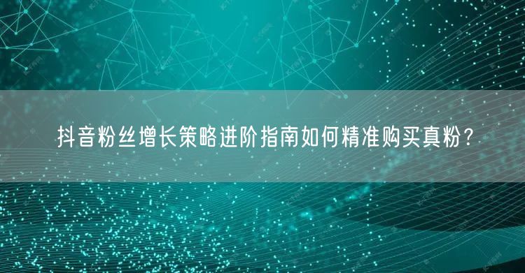 抖音粉丝增长策略进阶指南如何精准购买真粉？
