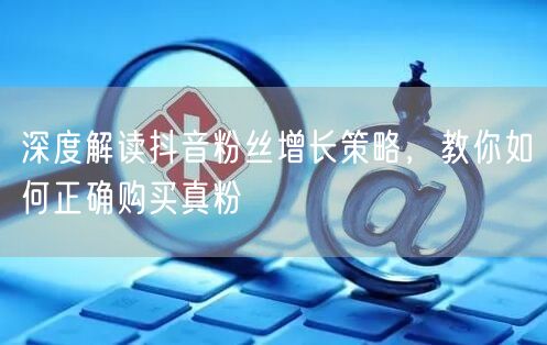 深度解读抖音粉丝增长策略，教你如何正确购买真粉
