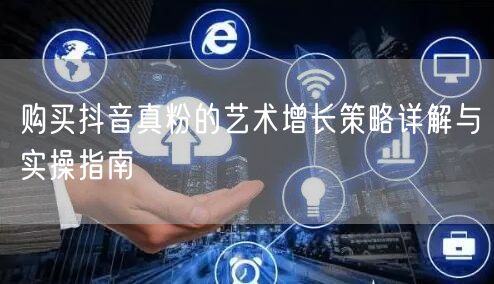 购买抖音真粉的艺术增长策略详解与实操指南
