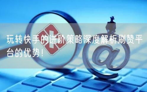 玩转快手的进阶策略深度解析刷赞平台的优势！