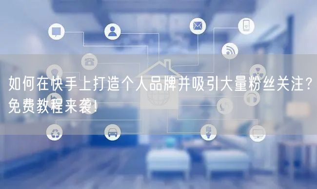 如何在快手上打造个人品牌并吸引大量粉丝关注？免费教程来袭！
