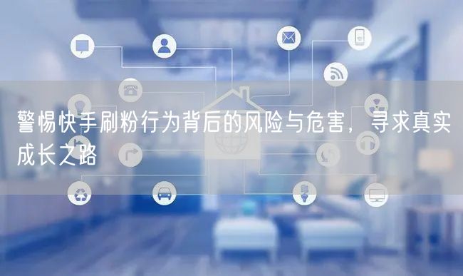 警惕快手刷粉行为背后的风险与危害，寻求真实成长之路