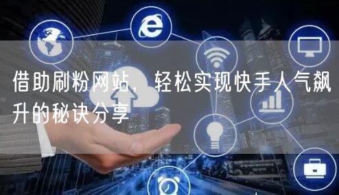 借助刷粉网站，轻松实现快手人气飙升的秘诀分享