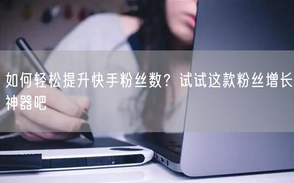 如何轻松提升快手粉丝数？试试这款粉丝增长神器吧