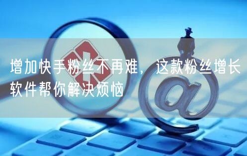 增加快手粉丝不再难，这款粉丝增长软件帮你解决烦恼