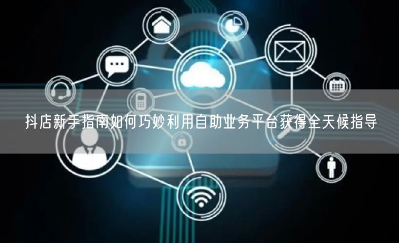 抖店新手指南如何巧妙利用自助业务平台获得全天候指导