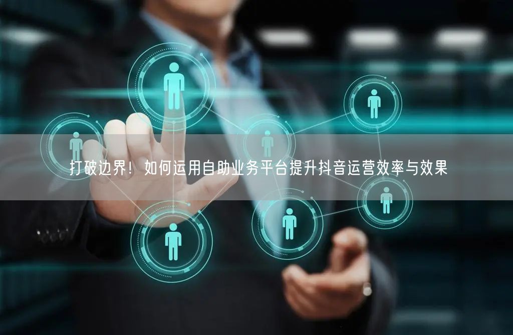 打破边界！如何运用自助业务平台提升抖音运营效率与效果