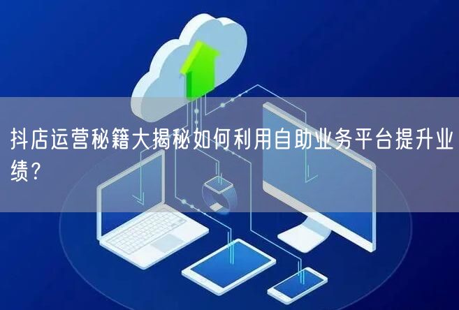 抖店运营秘籍大揭秘如何利用自助业务平台提升业绩？