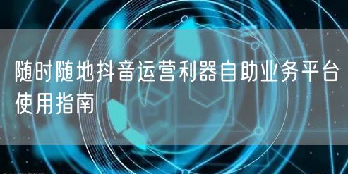 随时随地抖音运营利器自助业务平台使用指南