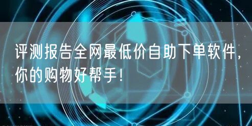 评测报告全网最低价自助下单软件，你的购物好帮手！