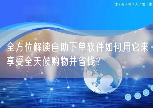 全方位解读自助下单软件如何用它来享受全天候购物并省钱？