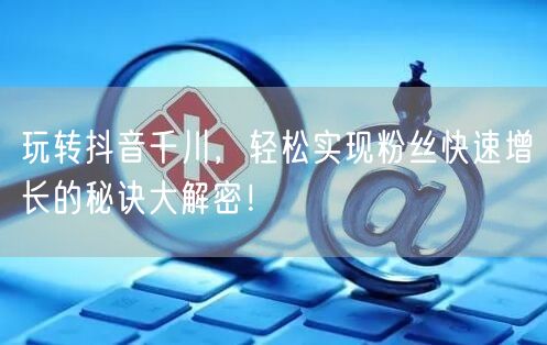 玩转抖音千川，轻松实现粉丝快速增长的秘诀大解密！