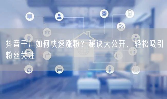 抖音千川如何快速涨粉？秘诀大公开，轻松吸引粉丝关注
