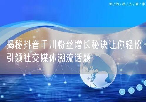 揭秘抖音千川粉丝增长秘诀让你轻松引领社交媒体潮流话题