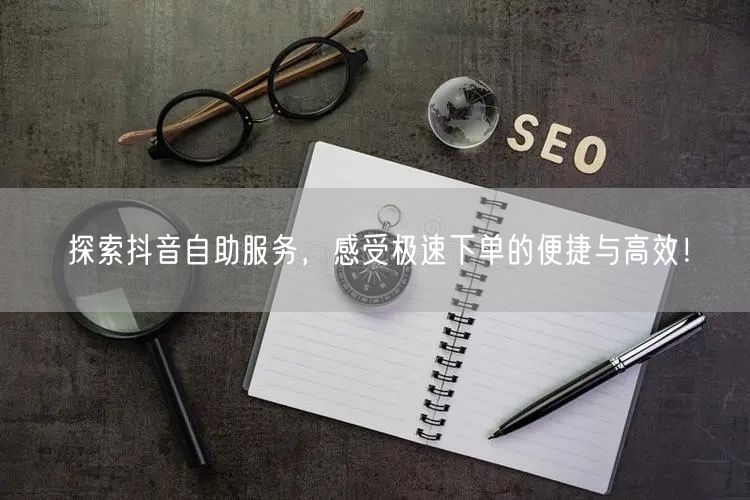 探索抖音自助服务，感受极速下单的便捷与高效！