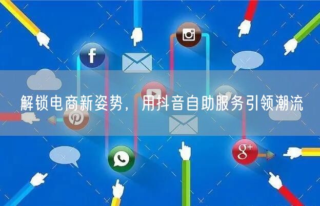 解锁电商新姿势，用抖音自助服务引领潮流